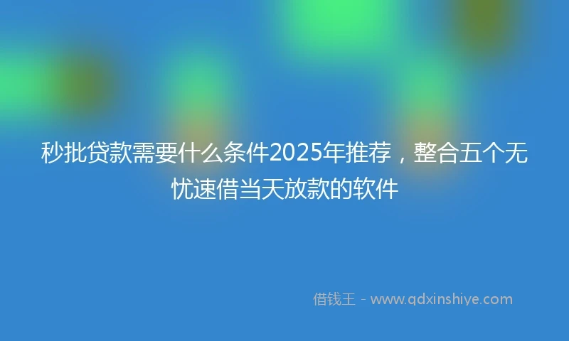 秒批贷款需要什么条件2025年推荐，整合五个无忧速借当天放款的软件