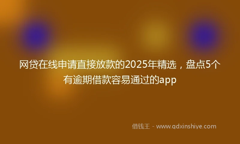 网贷在线申请直接放款的2025年精选，盘点5个有逾期借款容易通过的app