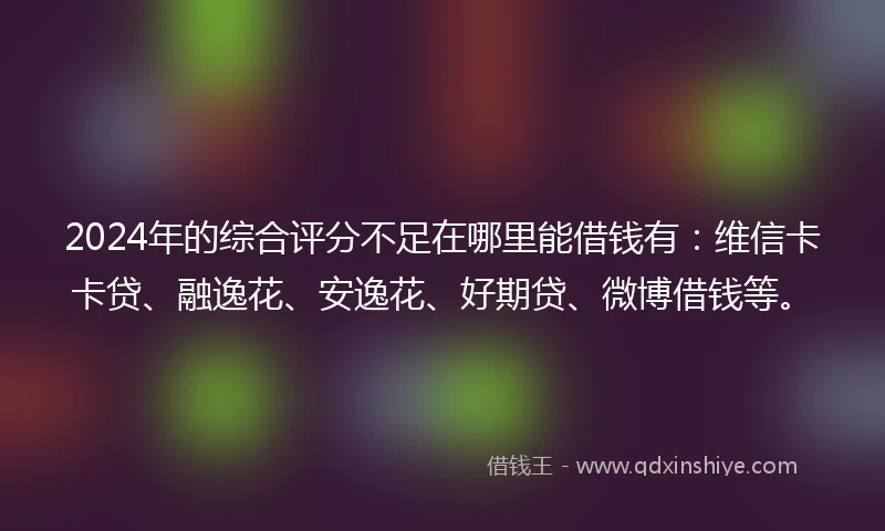 2024年的综合评分不足在哪里能借钱有：维信卡卡贷、融逸花、安逸花、好期贷、微博借钱等。