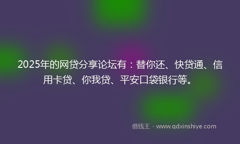2025年的网贷分享论坛有：替你还、快贷通、信用卡贷、你我贷、平安口袋银行等。