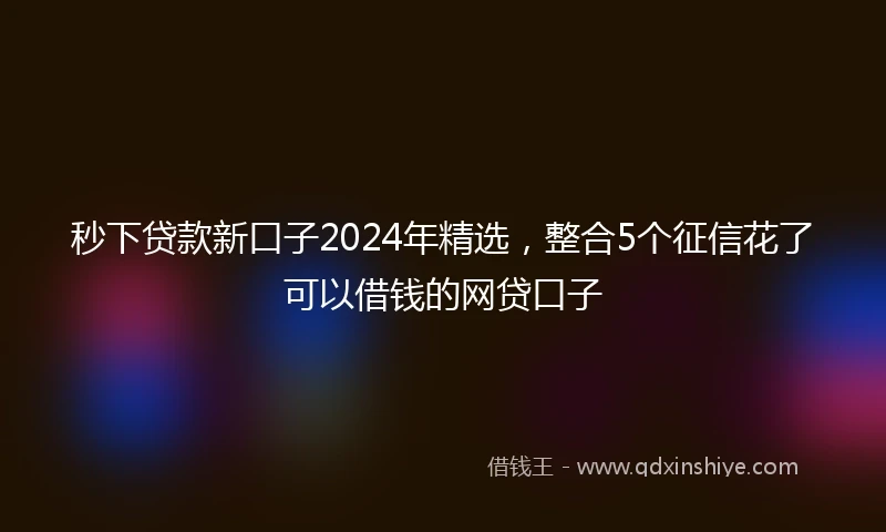 秒下贷款新口子2024年精选，整合5个征信花了可以借钱的网贷口子