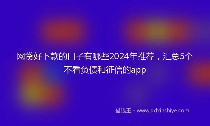 网贷好下款的口子有哪些2024年推荐，汇总5个不看负债和征信的app