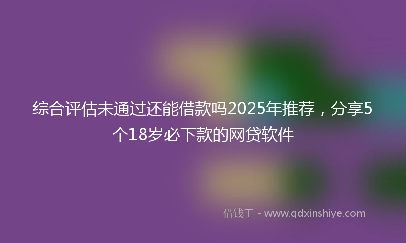 综合评估未通过还能借款吗2025年推荐，分享5个18岁必下款的网贷软件