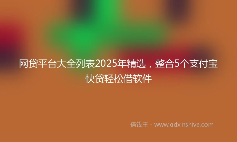 网贷平台大全列表2025年精选，整合5个支付宝快贷轻松借软件