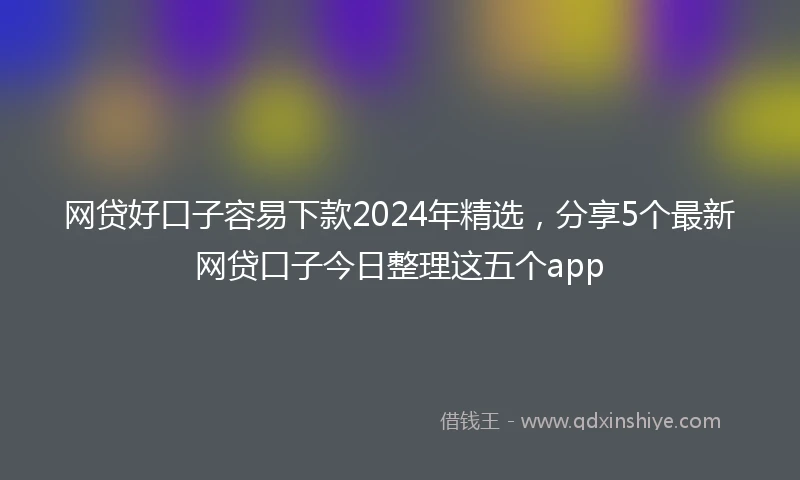 网贷好口子容易下款2024年精选，分享5个最新网贷口子今日整理这五个app