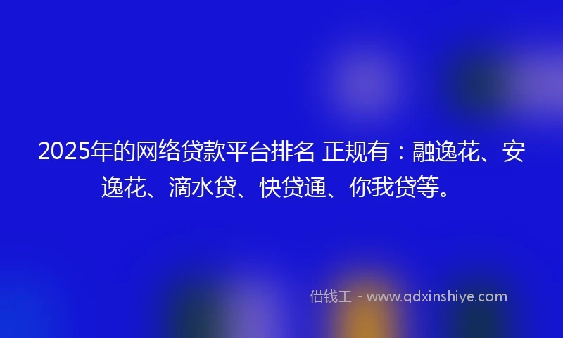 2025年的网络贷款平台排名 正规有：融逸花、安逸花、滴水贷、快贷通、你我贷等。