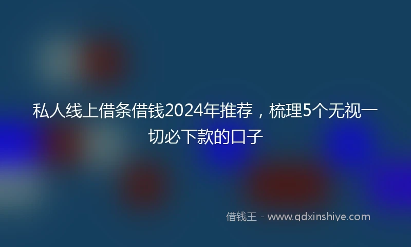 私人线上借条借钱2024年推荐，梳理5个无视一切必下款的口子