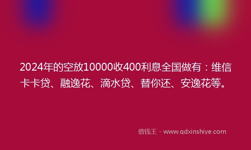 2024年的空放10000收400利息全国做有：维信卡卡贷、融逸花、滴水贷、替你还、安逸花等。