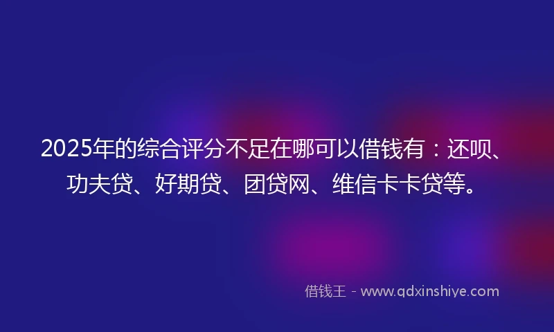 2025年的综合评分不足在哪可以借钱有：还呗、功夫贷、好期贷、团贷网、维信卡卡贷等。