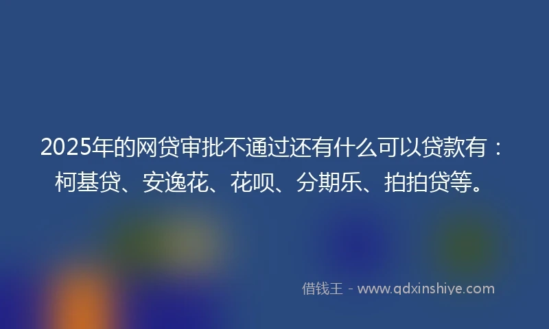 2025年的网贷审批不通过还有什么可以贷款有：柯基贷、安逸花、花呗、分期乐、拍拍贷等。