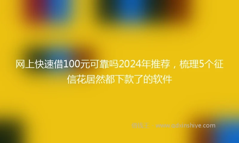 网上快速借100元可靠吗2024年推荐，梳理5个征信花居然都下款了的软件