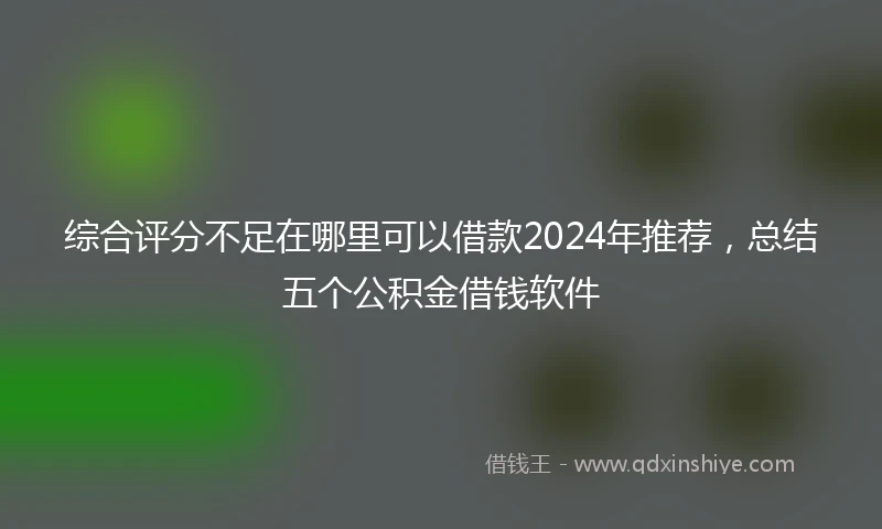 综合评分不足在哪里可以借款2024年推荐，总结五个公积金借钱软件