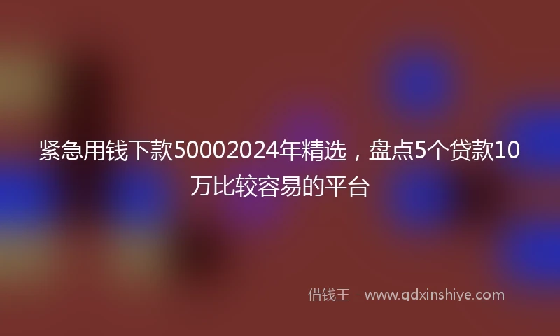 紧急用钱下款50002024年精选，盘点5个贷款10万比较容易的平台