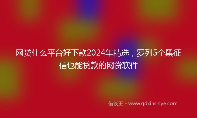 网贷什么平台好下款2024年精选,罗列5个黑征信也能贷款的网贷软件