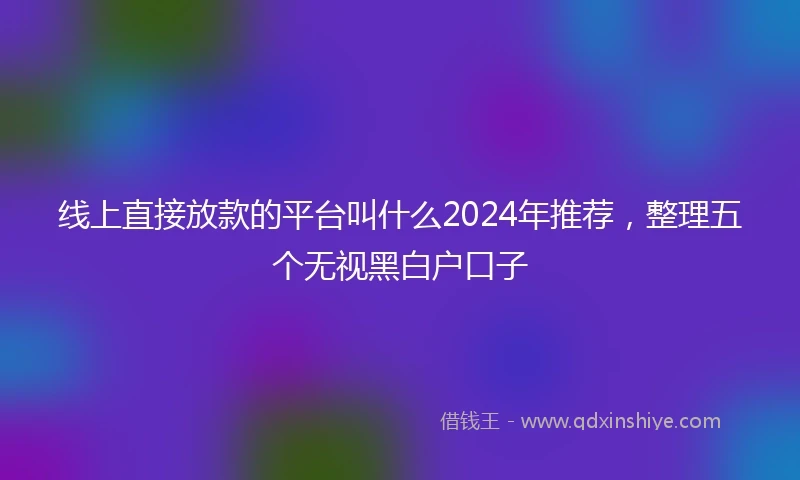 线上直接放款的平台叫什么2024年推荐，整理五个无视黑白户口子