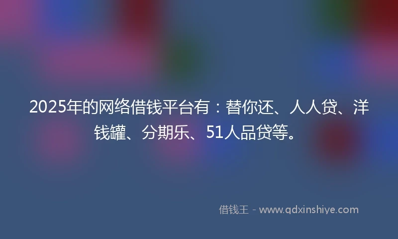 2025年的网络借钱平台有:替你还、人人贷、洋钱罐、分期乐、51人品贷等。