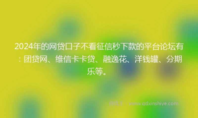 2024年的网贷口子不看征信秒下款的平台论坛有：团贷网、维信卡卡贷、融逸花、洋钱罐、分期乐等。