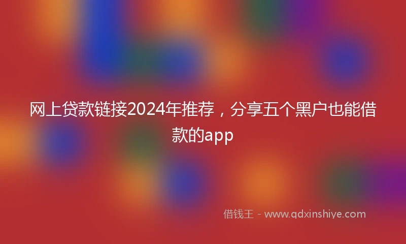 网上贷款链接2024年推荐，分享五个黑户也能借款的app