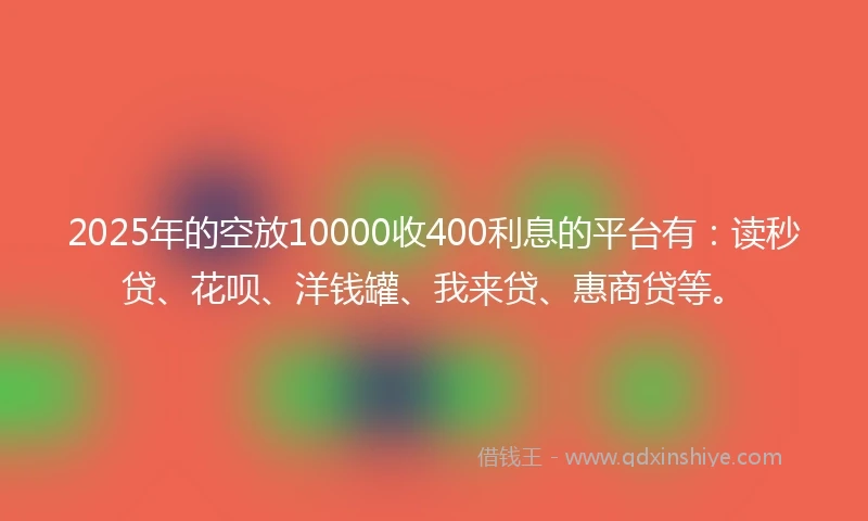 2025年的空放10000收400利息的平台有：读秒贷、花呗、洋钱罐、我来贷、惠商贷等。