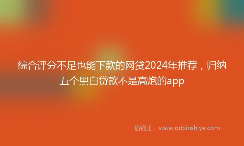综合评分不足也能下款的网贷2024年推荐，归纳五个黑白贷款不是高炮的app