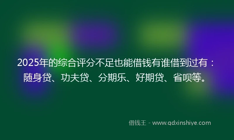 2025年的综合评分不足也能借钱有谁借到过有：随身贷、功夫贷、分期乐、好期贷、省呗等。