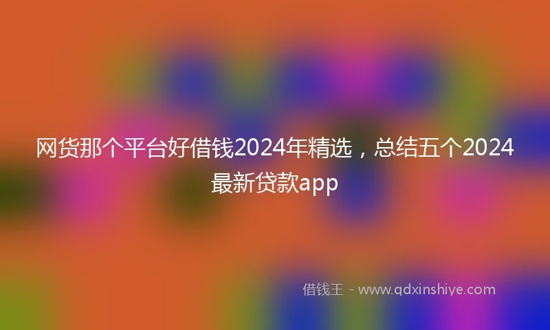 网货那个平台好借钱2024年精选,总结五个2024最新贷款app