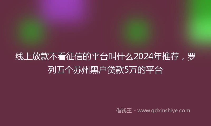 线上放款不看征信的平台叫什么2024年推荐，罗列五个苏州黑户贷款5万的平台