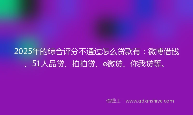 2025年的综合评分不通过怎么贷款有：微博借钱、51人品贷、拍拍贷、e微贷、你我贷等。