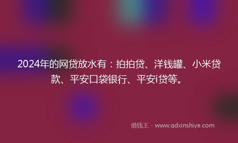 2024年的网贷放水有：拍拍贷、洋钱罐、小米贷款、平安口袋银行、平安i贷等。