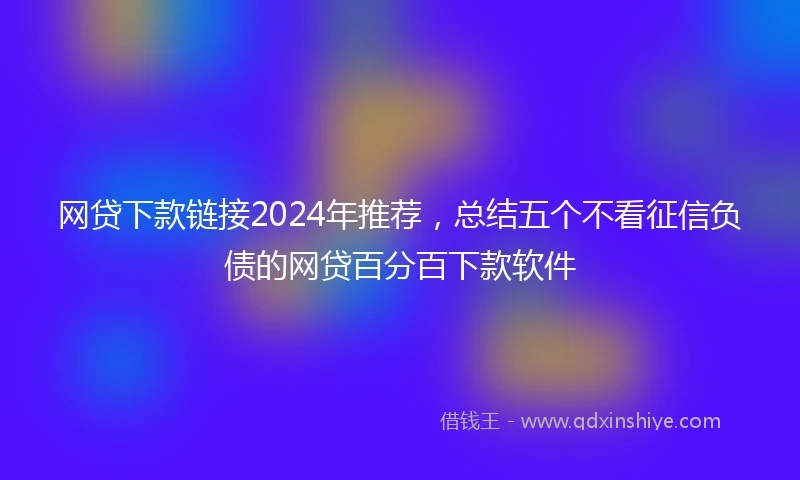 网贷下款链接2024年推荐，总结五个不看征信负债的网贷百分百下款软件