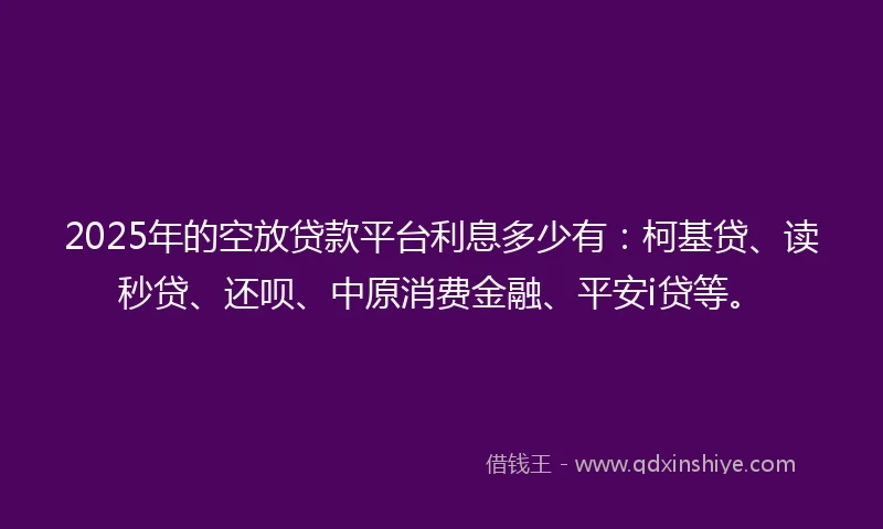 2025年的空放贷款平台利息多少有：柯基贷、读秒贷、还呗、中原消费金融、平安i贷等。