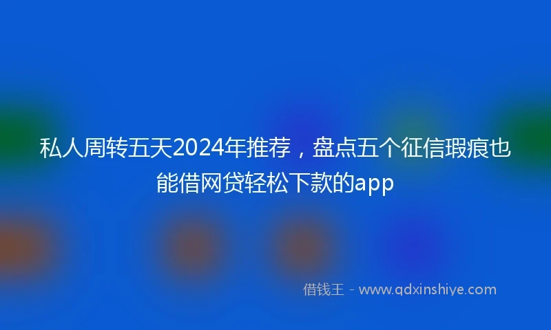 私人周转五天2024年推荐，盘点五个征信瑕疵也能借网贷轻松下款的app