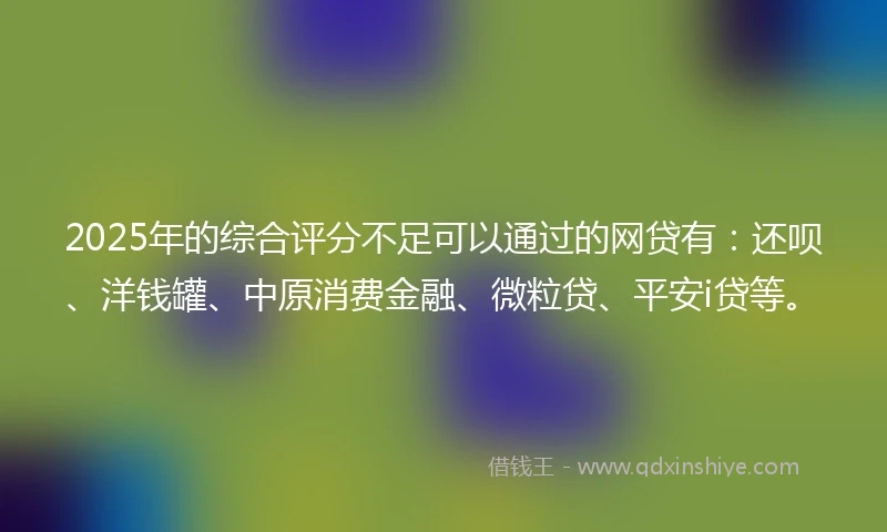 2025年的综合评分不足可以通过的网贷有：还呗、洋钱罐、中原消费金融、微粒贷、平安i贷等。