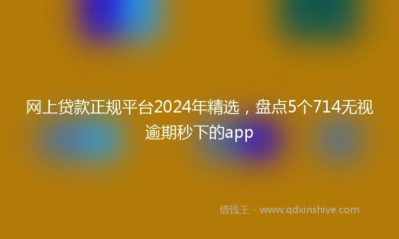 网上贷款正规平台2024年精选，盘点5个714无视逾期秒下的app