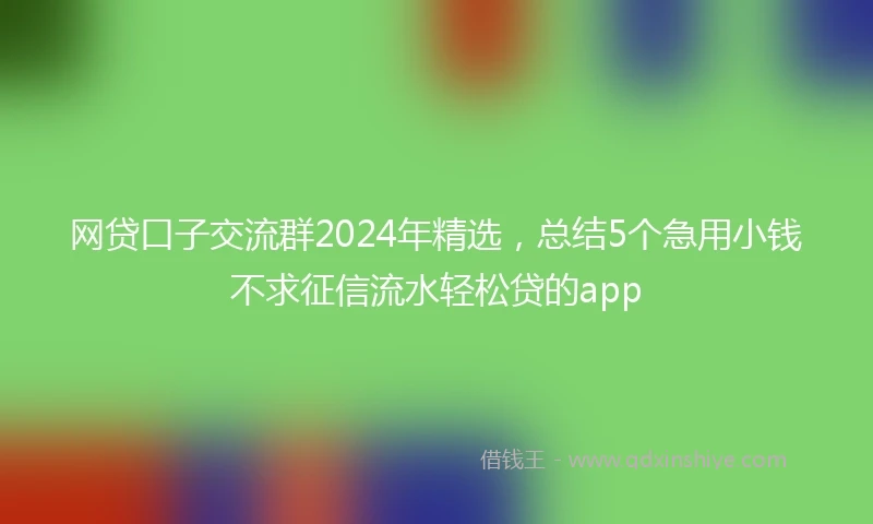 网贷口子交流群2024年精选，总结5个急用小钱不求征信流水轻松贷的app