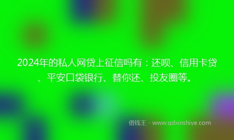 2024年的私人网贷上征信吗有：还呗、信用卡贷、平安口袋银行、替你还、投友圈等。