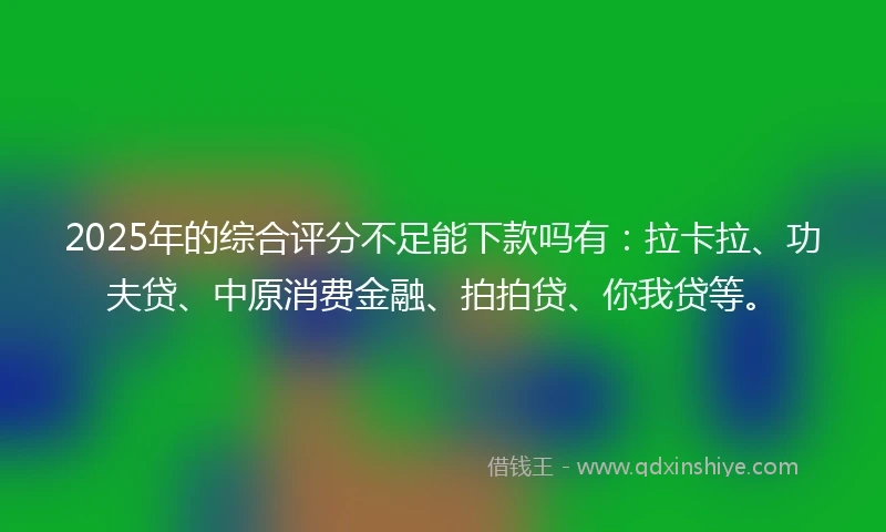 2025年的综合评分不足能下款吗有：拉卡拉、功夫贷、中原消费金融、拍拍贷、你我贷等。