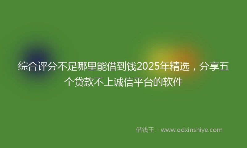 综合评分不足哪里能借到钱2025年精选，分享五个贷款不上诚信平台的软件