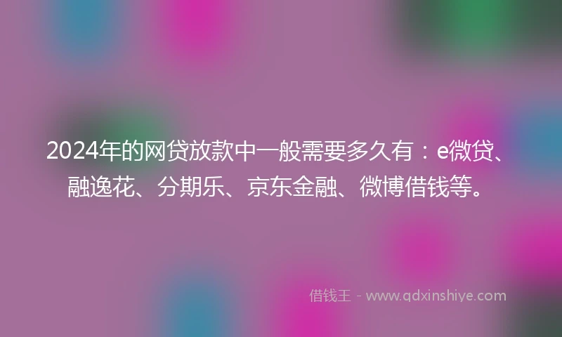 2024年的网贷放款中一般需要多久有：e微贷、融逸花、分期乐、京东金融、微博借钱等。
