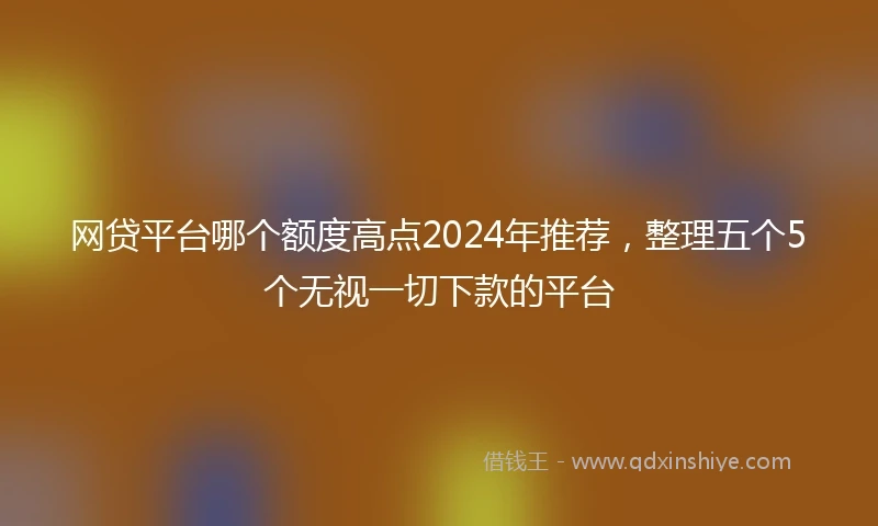 网贷平台哪个额度高点2024年推荐，整理五个5个无视一切下款的平台