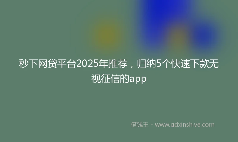 秒下网贷平台2025年推荐，归纳5个快速下款无视征信的app