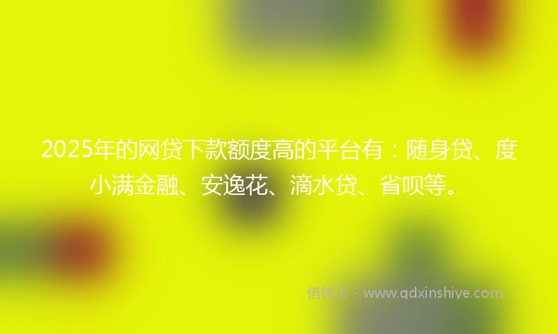 2025年的网贷下款额度高的平台有：随身贷、度小满金融、安逸花、滴水贷、省呗等。