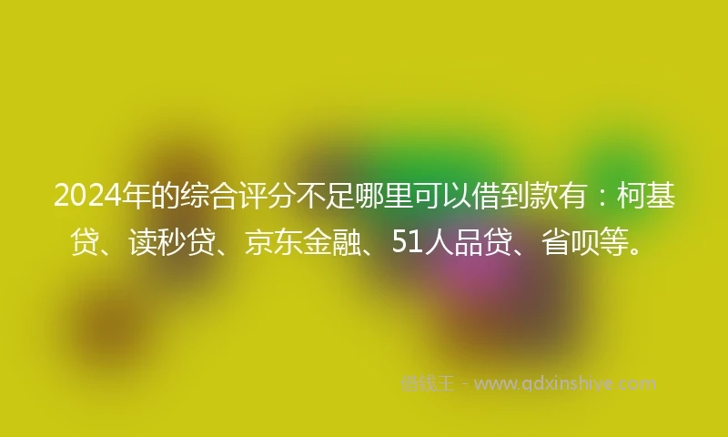 2024年的综合评分不足哪里可以借到款有：柯基贷、读秒贷、京东金融、51人品贷、省呗等。