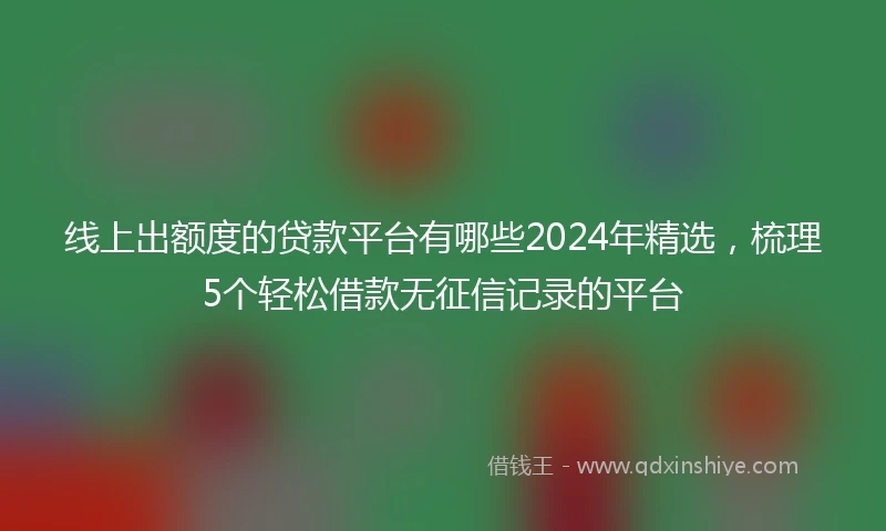 线上出额度的贷款平台有哪些2024年精选，梳理5个轻松借款无征信记录的平台