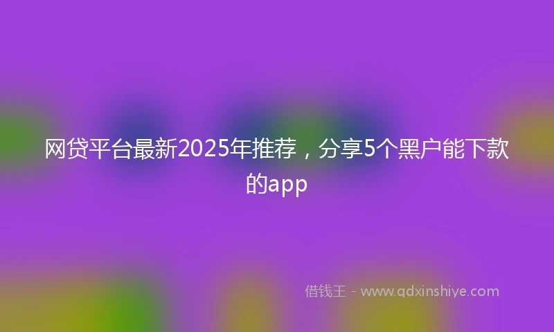 网贷平台最新2025年推荐,分享5个黑户能下款的app