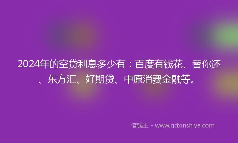 2024年的空贷利息多少有：百度有钱花、替你还、东方汇、好期贷、中原消费金融等。