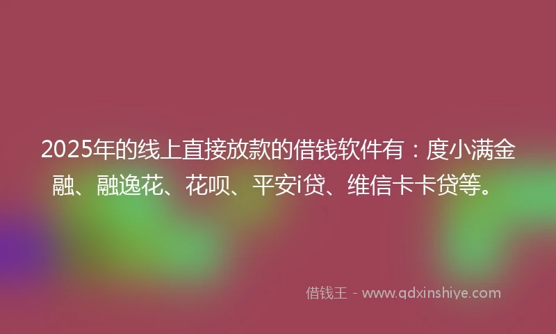 2025年的线上直接放款的借钱软件有：度小满金融、融逸花、花呗、平安i贷、维信卡卡贷等。