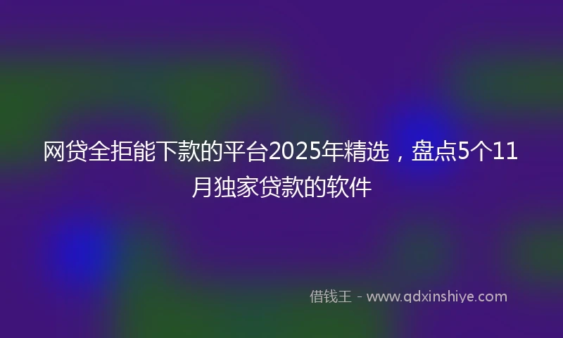 网贷全拒能下款的平台2025年精选，盘点5个11月独家贷款的软件