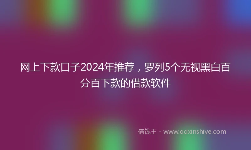 网上下款口子2024年推荐，罗列5个无视黑白百分百下款的借款软件