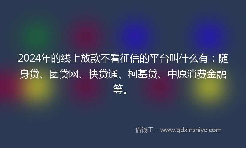 2024年的线上放款不看征信的平台叫什么有：随身贷、团贷网、快贷通、柯基贷、中原消费金融等。